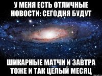 у меня есть отличные новости: сегодня будут шикарные матчи и завтра тоже и так целый месяц