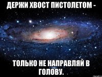 Держи хвост пистолетом - только не направляй в голову.