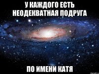 У каждого есть неодекватная подруга По имени катя