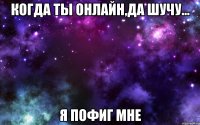 Когда ты онлайн,да шучу... я пофиг мне