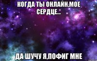 Когда ты онлайн,мое сердце... да шучу я,пофиг мне