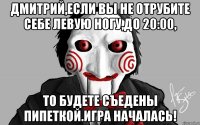 Дмитрий,если вы не отрубите себе левую ногу,до 20:00, То будете съедены Пипеткой.Игра началась!