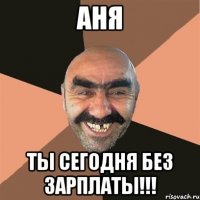 аня ты сегодня без зарплаты!!!