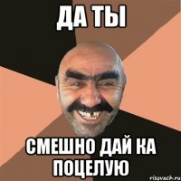 Да ты Смешно дай ка поцелую