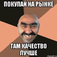 Покупай на рынке Там качество лучше