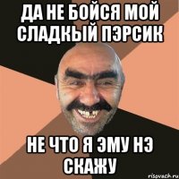 ДА НЕ БОЙСЯ МОЙ СЛАДКЫЙ ПЭРСИК НЕ ЧТО Я ЭМУ НЭ СКАЖУ