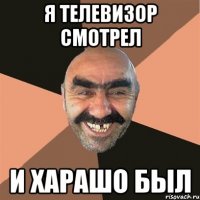 я телевизор смотрел и харашо был