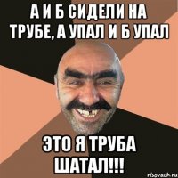 А и Б сидели на трубе, А упал и Б упал Это я труба шатал!!!
