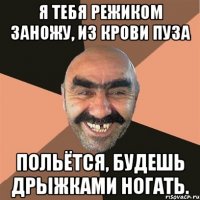я тебя режиком заножу, из крови пуза польётся, будешь дрыжками ногать.
