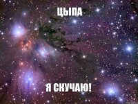 цыпа я скучаю!
