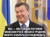  Мы — настоящие потомки Киевской Руси, умеем в трудную минуту собраться и подождать.