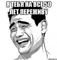 Я тебя на все 50 лет переживу 