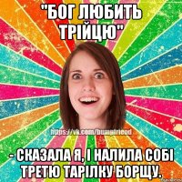 "Бог любить трійцю" - сказала я, і налила собі третю тарілку борщу.