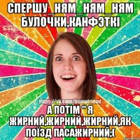 спершу_ням_ням_ням булочки,канфэткi а потiм " я жирний,жирний,жирний,як поïзд пасажирний;(