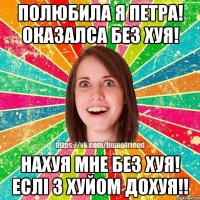 полюбила я Петра! Оказалса без ХУЯ! Нахуя мне без ХУЯ! Еслі з ХУЙОМ доХУЯ!!