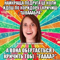 Найкраща подруга це коли йдеш по коридору і кричиш : "швааабра" а вона обертається і кричить тобі : "гаааа?"