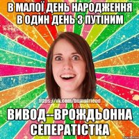 в малої день народження в один день з Путіним Вивод--врождьонна сеператістка