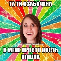 та ти озабочена в мене просто кость пошла