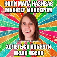 коли мала називає мыксер миксером хочеться йобнути якшо чесно