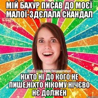 мій бахур писав до моєї малої-здєлала скандал ніхто ні до кого не пише,ніхто нікому нічєво нє должен