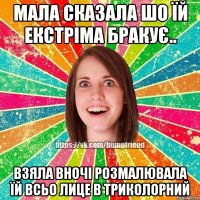 Мала сказала шо їй екстріма бракує.. Взяла вночі розмалювала їй всьо лице в триколорний