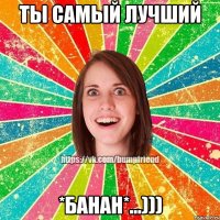 Ты самый лучший *БАНАН*...)))