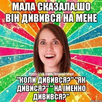 Мала сказала,шо він дивився на мене "Коли дивився?" "Як дивися?" " На іменно дивився?"