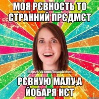 моя рєвность то странний прєдмєт рєвную малу,а йобаря нєт