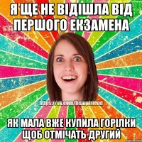 я ще не відішла від першого екзамена як мала вже купила горілки щоб отмічать другий