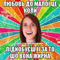 любовь до малої це коли підйобуєш її за то шо вона жирна