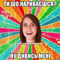 ти шо нариваєшся? ну дивись мені