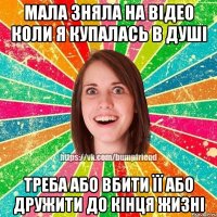 мала зняла на відео коли я купалась в душі треба або вбити її або дружити до кінця жизні