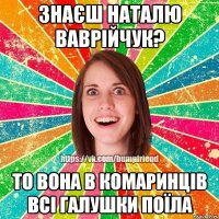 Знаєш наталю ваврійчук? то вона в комаринців всі галушки поїла