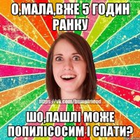О,мала,вже 5 годин ранку Шо,пашлі може попилісосим і спати?