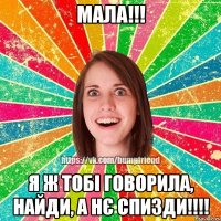 МАЛА!!! Я Ж ТОБІ ГОВОРИЛА, НАЙДИ, А НЄ СПИЗДИ!!!!