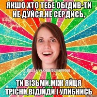 Якшо хто тебе обідив-ти не дуйся,не сердись, Ти візьми,між яйця трісни,відійди і улибнись
