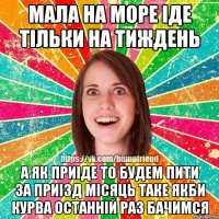 Мала на море іде тільки на тиждень А як приіде то будем пити за приізд місяць таке якби курва останній раз бачимся