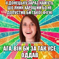 У Донецьку зараз кажуть шо Яник хароший бо не допустив би такої фігні ага, він би за так усе оддав