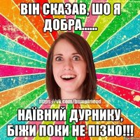 Він сказав, шо я добра...... Наївний дурнику, біжи поки не пізно!!!