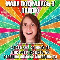 Мала подралась з пацою 2 часа вже со мной по тілєфону пиздить, бо страшно самой с магазіна іти