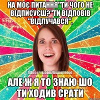 на моє питання"ти чого не відписуєш?"ти відповів "відлучався", але ж я то знаю шо ти ходив срати