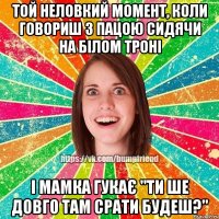 той неловкий момент, коли говориш з пацою сидячи на білом троні і мамка гукає "ти ше довго там срати будеш?"