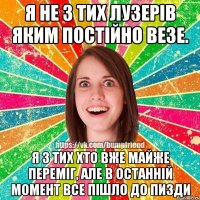 я не з тих лузерів яким постійно везе. я з тих хто вже майже переміг, але в останній момент все пішло до пизди