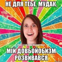 не для тебе, мудак, мій довбойобизм розвивався