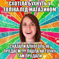 схотіла бухнуть у толіка під магазином сказали алкоголь не продаєм !!!! пішла на точку там продали