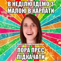 в неділю їдемо з малою в Карпати пора прєс підкачати