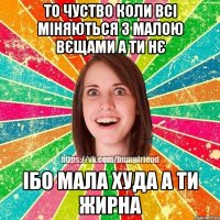 то чуство коли всі міняються з малою вєщами а ти нє ібо мала худа а ти жирна