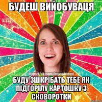 Будеш вийобуваця буду зшкрібать тебе як підгорілу картошку з сковоротки