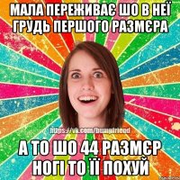 мала переживає шо в неї грудь першого размєра а то шо 44 размєр ногі то її похуй