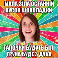 Мала зїла останній кусок шоколадки, тапочки будуть білі труна буде з дуба